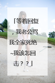 等着回复,我老公骂我全家死绝~我该怎回击??