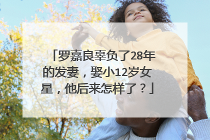 罗嘉良辜负了28年的发妻，娶小12岁女星，他后来怎样了？