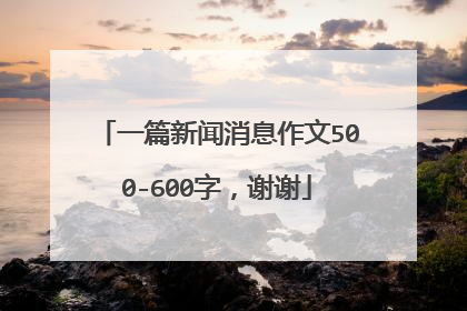 一篇新闻消息作文500-600字，谢谢