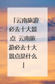 云南旅游必去十大景点 云南旅游必去十大景点是什么