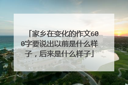 家乡在变化的作文600字要说出以前是什么样子，后来是什么样子