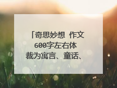 奇思妙想 作文 600字左右体裁为寓言、童话、记事为主