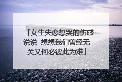 女生失恋想哭的伤感说说 想想我们曾经无关又何必彼此为难