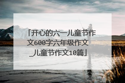 开心的六一儿童节作文600字六年级作文_儿童节作文10篇