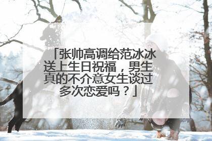 张帅高调给范冰冰送上生日祝福,男生真的不介意女生谈过多次恋爱吗?