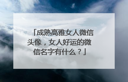 成熟高雅女人微信头像，女人好运的微信名字有什么？