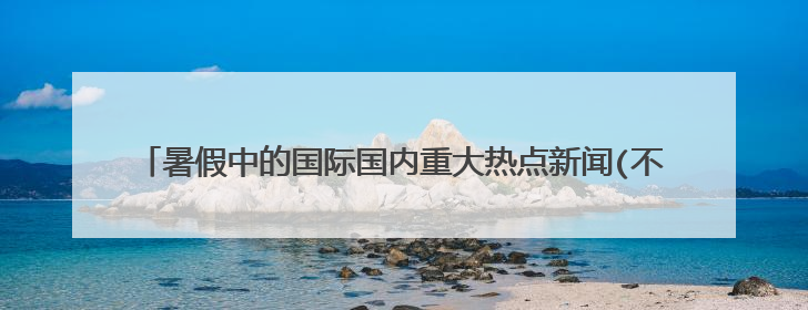 暑假中的国际国内重大热点新闻(不少于10条,要简练,既是国际的又是国内的).谢谢了，大神帮忙啊