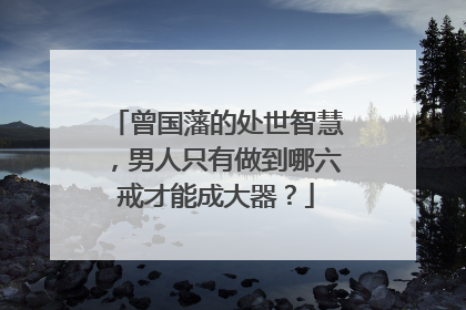 曾国藩的处世智慧,男人只有做到哪六戒才能成大器?