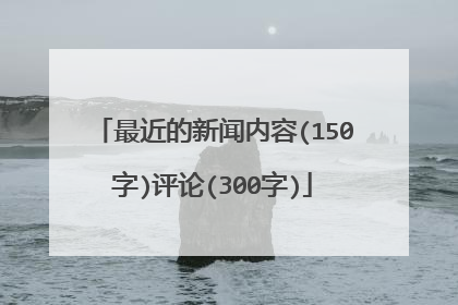 最近的新闻内容(150字)评论(300字)