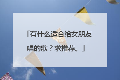 有什么适合给女朋友唱的歌？求推荐。