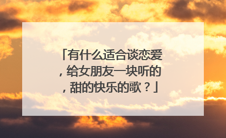 有什么适合谈恋爱，给女朋友一块听的，甜的快乐的歌？