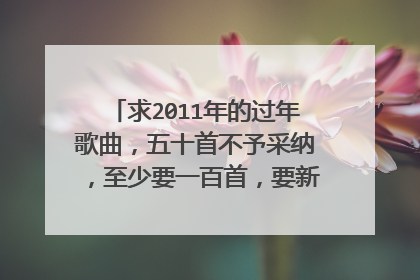 求2011年的过年歌曲，五十首不予采纳，至少要一百首，要新歌或者喜庆的