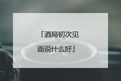 酒局初次见面说什么好