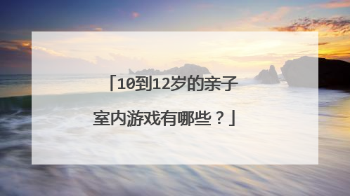 10到12岁的亲子室内游戏有哪些？