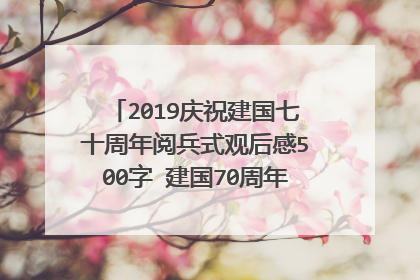 2019庆祝建国七十周年阅兵式观后感500字 建国70周年祖国变化感想是什么