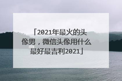 2021年最火的头像男，微信头像用什么最好最吉利2021