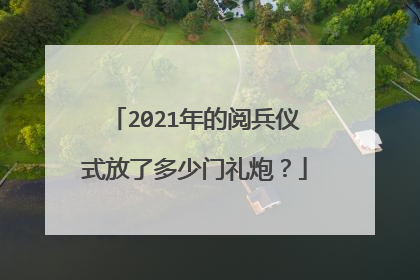 2021年的阅兵仪式放了多少门礼炮？