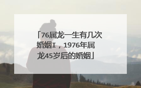 76属龙一生有几次婚姻I，1976年属龙45岁后的婚姻