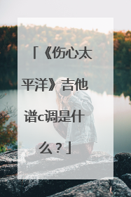 《伤心太平洋》吉他谱c调是什么？