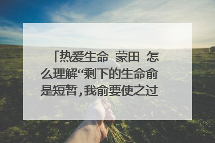 热爱生命 蒙田 怎么理解“剩下的生命俞是短暂,我俞要使之过的丰盈饱满”