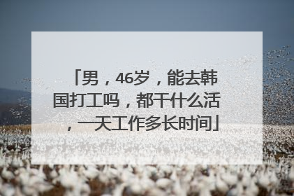 男,46岁,能去韩国打工吗,都干什么活,一天工作多长时间