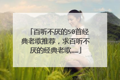 百听不厌的50首经典老歌推荐，求百听不厌的经典老歌……