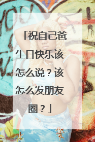 祝自己爸生日快乐该怎么说？该怎么发朋友圈？