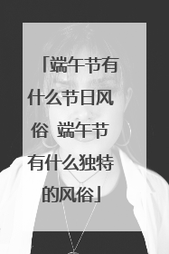 端午节有什么节日风俗 端午节有什么独特的风俗