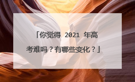 你觉得 2021 年高考难吗？有哪些变化？
