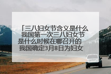 三八妇女节含义是什么 我国第一次三八妇女节是什么时候在哪召开的 我国确定3月8日为妇女节是在哪一年