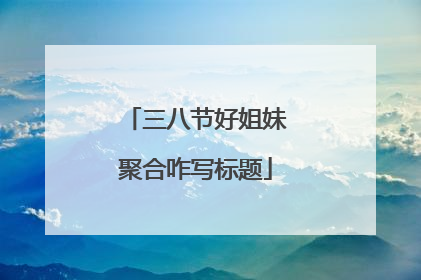 三八节好姐妹聚合咋写标题