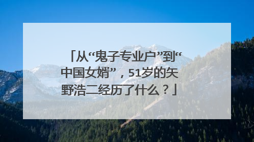 从“鬼子专业户”到“中国女婿”，51岁的矢野浩二经历了什么？