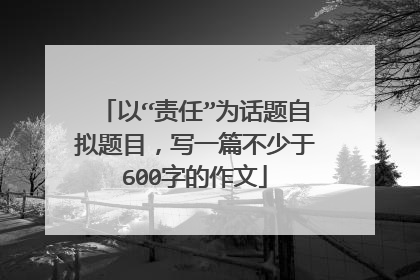 以“责任”为话题自拟题目，写一篇不少于600字的作文