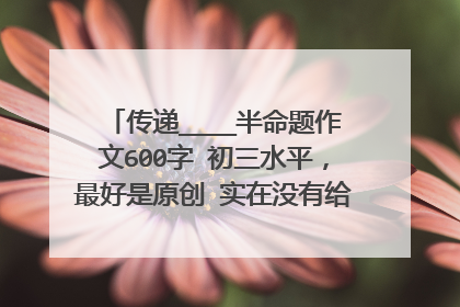 传递____半命题作文600字 初三水平,最好是原创 实在没有给我些事例或素材也可以