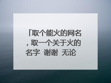 取个能火的网名，取一个关于火的名字 谢谢 无论是网名还是姓名 都可以