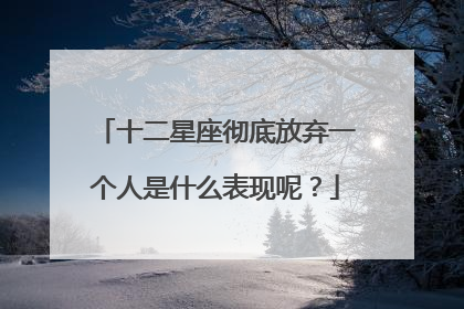 十二星座彻底放弃一个人是什么表现呢？