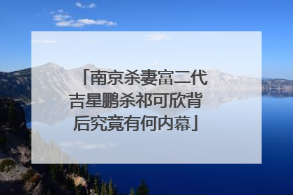 南京杀妻富二代吉星鹏杀祁可欣背后究竟有何内幕