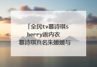 全民tv慕诗琪sherry露内衣 慕诗琪真名朱媛媛与小漠什么关系是婊