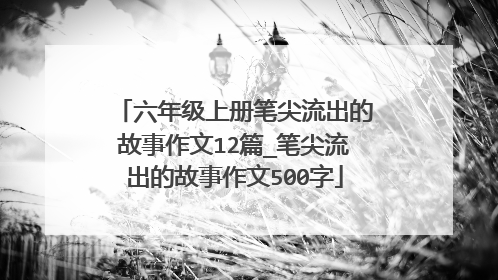 六年级上册笔尖流出的故事作文12篇_笔尖流出的故事作文500字