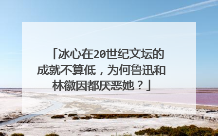 冰心在20世纪文坛的成就不算低,为何鲁迅和林徽因都厌恶她?