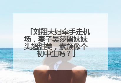 刘翔夫妇牵手走机场,妻子吴莎留妹妹头超甜美,素颜像个初中生吗?