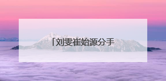 刘雯崔始源分手了吗？刘雯崔始源为什么分手原因