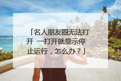 名人朋友圈无法打开 一打开就显示停止运行，怎么办？