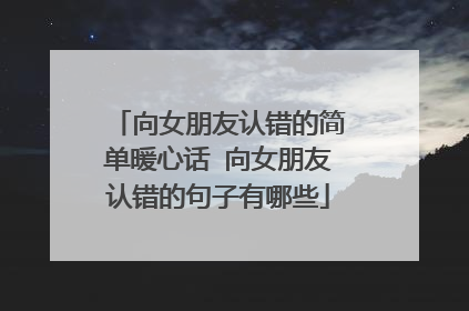 向女朋友认错的简单暖心话 向女朋友认错的句子有哪些