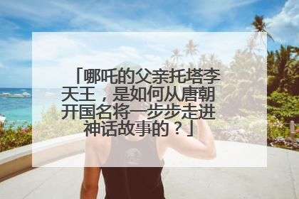 哪吒的父亲托塔李天王，是如何从唐朝开国名将一步步走进神话故事的？