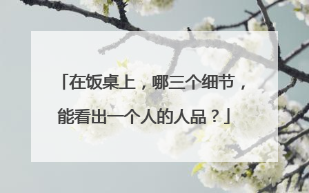 在饭桌上,哪三个细节,能看出一个人的人品?