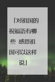 对祖国的祝福语有哪些 感恩祖国可以这样说