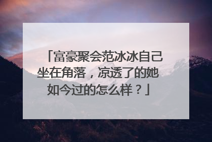 富豪聚会范冰冰自己坐在角落，凉透了的她如今过的怎么样？