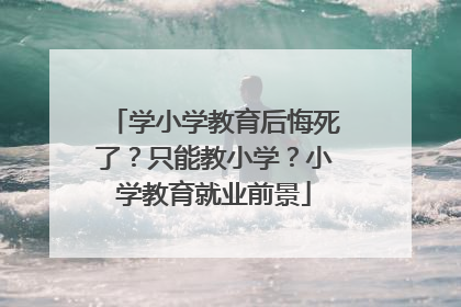 学小学教育后悔死了？只能教小学？小学教育就业前景