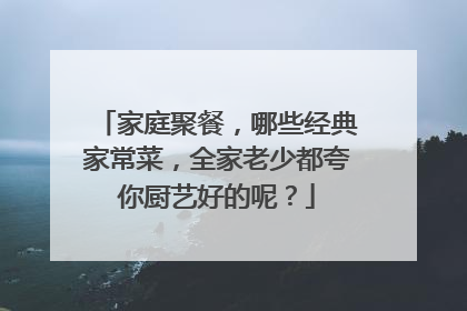 家庭聚餐，哪些经典家常菜，全家老少都夸你厨艺好的呢？